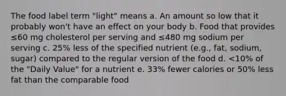 The food label term "light" means a. An amount so low that it probably won't have an effect on your body b. Food that provides ≤60 mg cholesterol per serving and ≤480 mg sodium per serving c. 25% less of the specified nutrient (e.g., fat, sodium, sugar) compared to the regular version of the food d. <10% of the "Daily Value" for a nutrient e. 33% fewer calories or 50% less fat than the comparable food