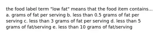 the food label term "low fat" means that the food item contains... a. grams of fat per serving b. less than 0.5 grams of fat per serving c. less than 3 grams of fat per serving d. less than 5 grams of fat/serving e. less than 10 grams of fat/serving