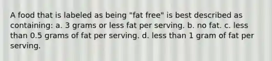 A food that is labeled as being "fat free" is best described as containing: a. 3 grams or less fat per serving. b. no fat. c. less than 0.5 grams of fat per serving. d. less than 1 gram of fat per serving.