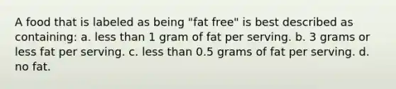 A food that is labeled as being "fat free" is best described as containing: a. less than 1 gram of fat per serving. b. 3 grams or less fat per serving. c. less than 0.5 grams of fat per serving. d. no fat.