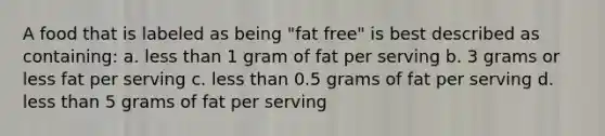 A food that is labeled as being "fat free" is best described as containing: a. less than 1 gram of fat per serving b. 3 grams or less fat per serving c. less than 0.5 grams of fat per serving d. less than 5 grams of fat per serving