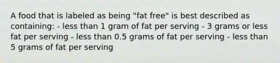 A food that is labeled as being "fat free" is best described as containing: - <a href='https://www.questionai.com/knowledge/k7BtlYpAMX-less-than' class='anchor-knowledge'>less than</a> 1 gram of fat per serving - 3 grams or less fat per serving - less than 0.5 grams of fat per serving - less than 5 grams of fat per serving