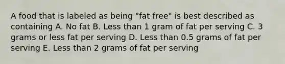 A food that is labeled as being "fat free" is best described as containing A. No fat B. Less than 1 gram of fat per serving C. 3 grams or less fat per serving D. Less than 0.5 grams of fat per serving E. Less than 2 grams of fat per serving