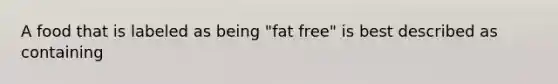 A food that is labeled as being "fat free" is best described as containing