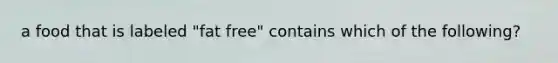 a food that is labeled "fat free" contains which of the following?
