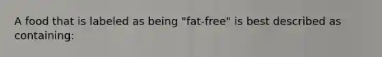 A food that is labeled as being "fat-free" is best described as containing: