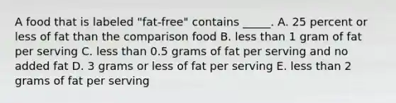 A food that is labeled "fat-free" contains _____. A. 25 percent or less of fat than the comparison food B. less than 1 gram of fat per serving C. less than 0.5 grams of fat per serving and no added fat D. 3 grams or less of fat per serving E. less than 2 grams of fat per serving