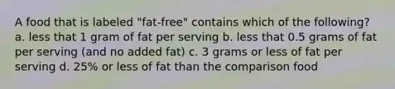 A food that is labeled "fat-free" contains which of the following? a. less that 1 gram of fat per serving b. less that 0.5 grams of fat per serving (and no added fat) c. 3 grams or less of fat per serving d. 25% or less of fat than the comparison food