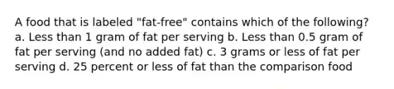 A food that is labeled "fat-free" contains which of the following? a. Less than 1 gram of fat per serving b. Less than 0.5 gram of fat per serving (and no added fat) c. 3 grams or less of fat per serving d. 25 percent or less of fat than the comparison food