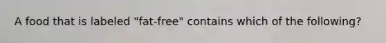 A food that is labeled "fat-free" contains which of the following?