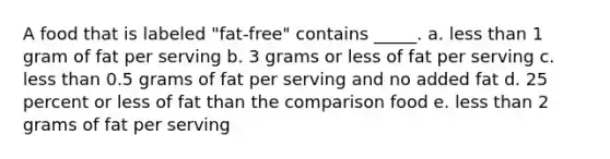 A food that is labeled "fat-free" contains _____. a. less than 1 gram of fat per serving b. 3 grams or less of fat per serving c. less than 0.5 grams of fat per serving and no added fat d. 25 percent or less of fat than the comparison food e. less than 2 grams of fat per serving