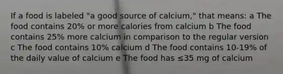 If a food is labeled "a good source of calcium," that means: a The food contains 20% or more calories from calcium b The food contains 25% more calcium in comparison to the regular version c The food contains 10% calcium d The food contains 10-19% of the daily value of calcium e The food has ≤35 mg of calcium