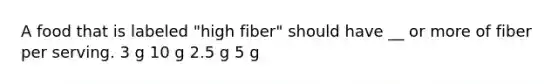 A food that is labeled "high fiber" should have __ or more of fiber per serving. 3 g 10 g 2.5 g 5 g