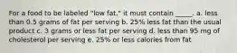 For a food to be labeled "low fat," it must contain _____. a. less than 0.5 grams of fat per serving b. 25% less fat than the usual product c. 3 grams or less fat per serving d. less than 95 mg of cholesterol per serving e. 25% or less calories from fat