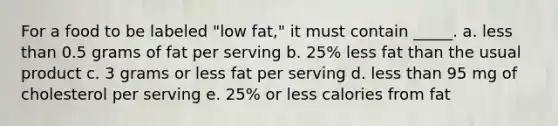 For a food to be labeled "low fat," it must contain _____. a. less than 0.5 grams of fat per serving b. 25% less fat than the usual product c. 3 grams or less fat per serving d. less than 95 mg of cholesterol per serving e. 25% or less calories from fat