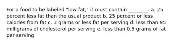 For a food to be labeled "low-fat," it must contain ________. a. 25 percent less fat than the usual product b. 25 percent or less calories from fat c. 3 grams or less fat per serving d. less than 95 milligrams of cholesterol per serving e. less than 0.5 grams of fat per serving