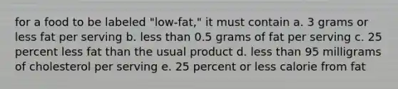 for a food to be labeled "low-fat," it must contain a. 3 grams or less fat per serving b. less than 0.5 grams of fat per serving c. 25 percent less fat than the usual product d. less than 95 milligrams of cholesterol per serving e. 25 percent or less calorie from fat