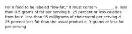 For a food to be labeled "low-fat," it must contain ________. a. less than 0.5 grams of fat per serving b. 25 percent or less calories from fat c. less than 95 milligrams of cholesterol per serving d. 25 percent less fat than the usual product e. 3 grams or less fat per serving