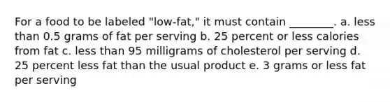 For a food to be labeled "low-fat," it must contain ________. a. less than 0.5 grams of fat per serving b. 25 percent or less calories from fat c. less than 95 milligrams of cholesterol per serving d. 25 percent less fat than the usual product e. 3 grams or less fat per serving