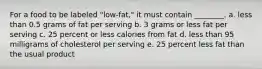 For a food to be labeled "low-fat," it must contain ________. a. less than 0.5 grams of fat per serving b. 3 grams or less fat per serving c. 25 percent or less calories from fat d. less than 95 milligrams of cholesterol per serving e. 25 percent less fat than the usual product