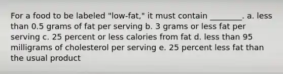 For a food to be labeled "low-fat," it must contain ________. a. less than 0.5 grams of fat per serving b. 3 grams or less fat per serving c. 25 percent or less calories from fat d. less than 95 milligrams of cholesterol per serving e. 25 percent less fat than the usual product