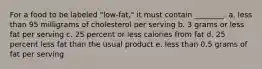 For a food to be labeled "low-fat," it must contain ________. a. less than 95 milligrams of cholesterol per serving b. 3 grams or less fat per serving c. 25 percent or less calories from fat d. 25 percent less fat than the usual product e. less than 0.5 grams of fat per serving