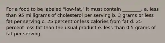 For a food to be labeled "low-fat," it must contain ________. a. less than 95 milligrams of cholesterol per serving b. 3 grams or less fat per serving c. 25 percent or less calories from fat d. 25 percent less fat than the usual product e. less than 0.5 grams of fat per serving