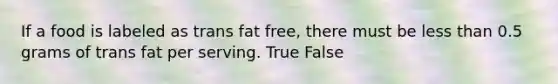 If a food is labeled as trans fat free, there must be less than 0.5 grams of trans fat per serving. True False