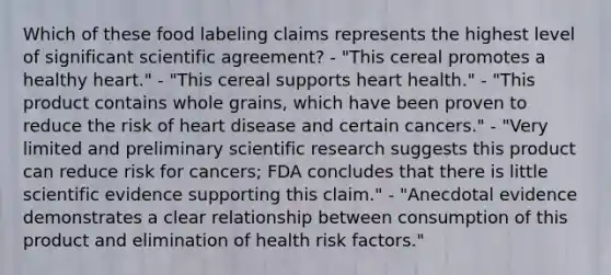 Which of these food labeling claims represents the highest level of significant scientific agreement? - "This cereal promotes a healthy heart." - "This cereal supports heart health." - "This product contains whole grains, which have been proven to reduce the risk of heart disease and certain cancers." - "Very limited and preliminary scientific research suggests this product can reduce risk for cancers; FDA concludes that there is little scientific evidence supporting this claim." - "Anecdotal evidence demonstrates a clear relationship between consumption of this product and elimination of health risk factors."