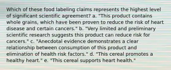 Which of these food labeling claims represents the highest level of significant scientific agreement? a. "This product contains whole grains, which have been proven to reduce the risk of heart disease and certain cancers." b. "Very limited and preliminary scientific research suggests this product can reduce risk for cancers." c. "Anecdotal evidence demonstrates a clear relationship between consumption of this product and elimination of health risk factors." d. "This cereal promotes a healthy heart." e. "This cereal supports heart health."