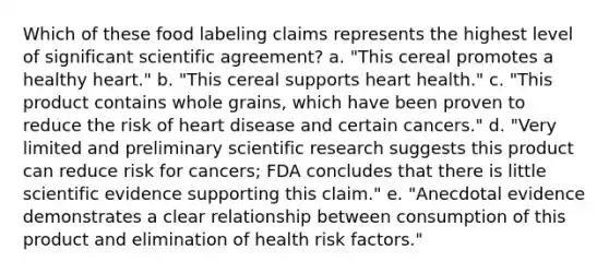 Which of these food labeling claims represents the highest level of significant scientific agreement? a. "This cereal promotes a healthy heart." b. "This cereal supports heart health." c. "This product contains whole grains, which have been proven to reduce the risk of heart disease and certain cancers." d. "Very limited and preliminary scientific research suggests this product can reduce risk for cancers; FDA concludes that there is little scientific evidence supporting this claim." e. "Anecdotal evidence demonstrates a clear relationship between consumption of this product and elimination of health risk factors."