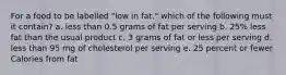 For a food to be labelled "low in fat," which of the following must it contain? a. less than 0.5 grams of fat per serving b. 25% less fat than the usual product c. 3 grams of fat or less per serving d. less than 95 mg of cholesterol per serving e. 25 percent or fewer Calories from fat