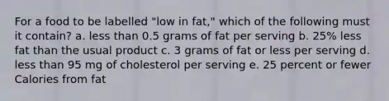 For a food to be labelled "low in fat," which of the following must it contain? a. less than 0.5 grams of fat per serving b. 25% less fat than the usual product c. 3 grams of fat or less per serving d. less than 95 mg of cholesterol per serving e. 25 percent or fewer Calories from fat