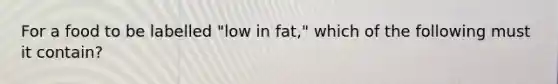 For a food to be labelled "low in fat," which of the following must it contain?