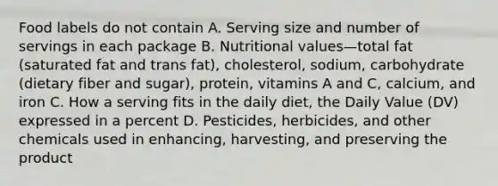 Food labels do not contain A. Serving size and number of servings in each package B. Nutritional values—total fat (saturated fat and trans fat), cholesterol, sodium, carbohydrate (dietary fiber and sugar), protein, vitamins A and C, calcium, and iron C. How a serving fits in the daily diet, the Daily Value (DV) expressed in a percent D. Pesticides, herbicides, and other chemicals used in enhancing, harvesting, and preserving the product