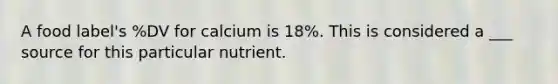 A food label's %DV for calcium is 18%. This is considered a ___ source for this particular nutrient.