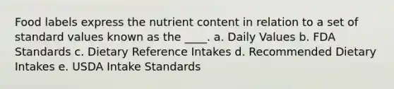 Food labels express the nutrient content in relation to a set of standard values known as the ____. a. Daily Values b. FDA Standards c. Dietary Reference Intakes d. Recommended Dietary Intakes e. USDA Intake Standards