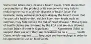 Some food labels may include a health claim, which states that consumption of the product or its components may help in reducing the risk of a certain disease or health issue. For example, many oatmeal packages display the health claim that "as part of a healthy diet, soluble fiber, from foods such as oatmeal, may help reduce the risk of heart disease." These types of health claims are reviewed by the FDA and are only allowed on food labels if there is Significant ______ Agreement (SSA) to support their use or if they are considered to be a ______ Health Claim, which requires _____ language and terminology in order to be approved for use on food labels.