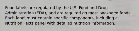 Food labels are regulated by the U.S. Food and Drug Administration (FDA), and are required on most packaged foods. Each label must contain specific components, including a Nutrition Facts panel with detailed nutrition information.