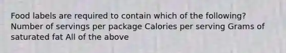 Food labels are required to contain which of the following? Number of servings per package Calories per serving Grams of saturated fat All of the above