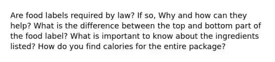 Are food labels required by law? If so, Why and how can they help? What is the difference between the top and bottom part of the food label? What is important to know about the ingredients listed? How do you find calories for the entire package?