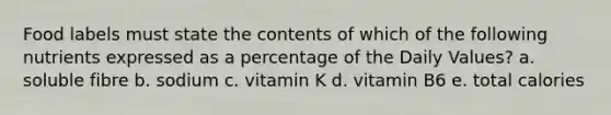 Food labels must state the contents of which of the following nutrients expressed as a percentage of the Daily Values? a. soluble fibre b. sodium c. vitamin K d. vitamin B6 e. total calories