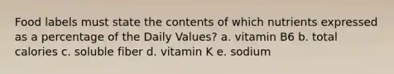 Food labels must state the contents of which nutrients expressed as a percentage of the Daily Values? a. vitamin B6 b. total calories c. soluble fiber d. vitamin K e. sodium