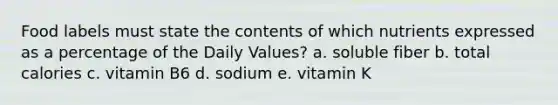 Food labels must state the contents of which nutrients expressed as a percentage of the Daily Values? a. soluble fiber b. total calories c. vitamin B6 d. sodium e. vitamin K