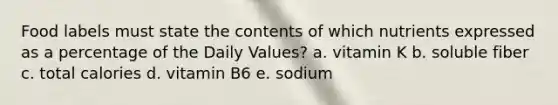 Food labels must state the contents of which nutrients expressed as a percentage of the Daily Values? a. vitamin K b. soluble fiber c. total calories d. vitamin B6 e. sodium