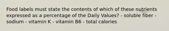 Food labels must state the contents of which of these nutrients expressed as a percentage of the Daily Values? - soluble fiber - sodium - vitamin K - vitamin B6 - total calories