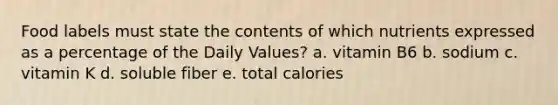 Food labels must state the contents of which nutrients expressed as a percentage of the Daily Values? a. vitamin B6 b. sodium c. vitamin K d. soluble fiber e. total calories