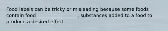 Food labels can be tricky or misleading because some foods contain food _________________, substances added to a food to produce a desired effect.