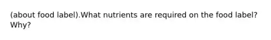 (about food label).What nutrients are required on the food label? Why?