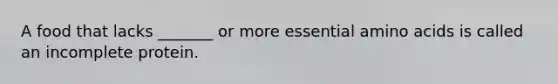A food that lacks _______ or more essential amino acids is called an incomplete protein.